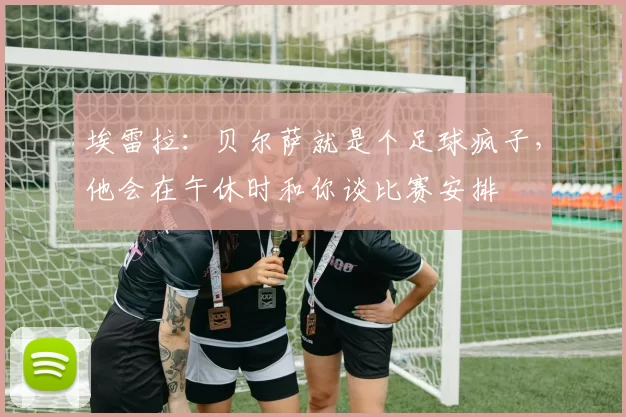 埃雷拉:贝尔萨就是个足球疯子,他会在午休时和你谈比赛安排