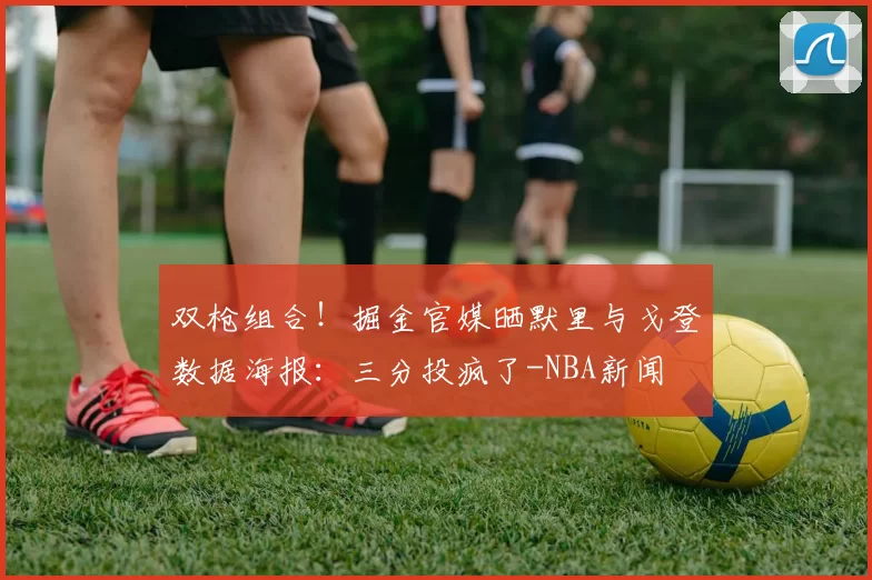 双枪组合!掘金官媒晒默里与戈登数据海报:三分投疯了-NBA新闻