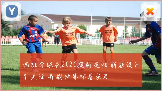 西班牙球衣2026提前亮相 新款设计引关注 备战世界杯看点足