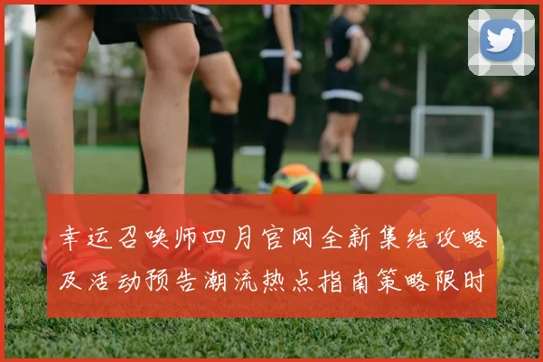 幸运召唤师四月官网全新集结攻略及活动预告潮流热点指南策略限时先行解析