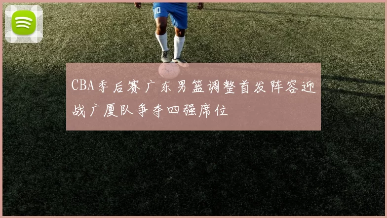 CBA季后赛广东男篮调整首发阵容迎战广厦队争夺四强席位