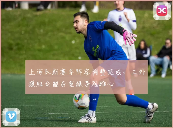 上海队新赛季阵容调整完成，三外援组合能否重振争冠雄心