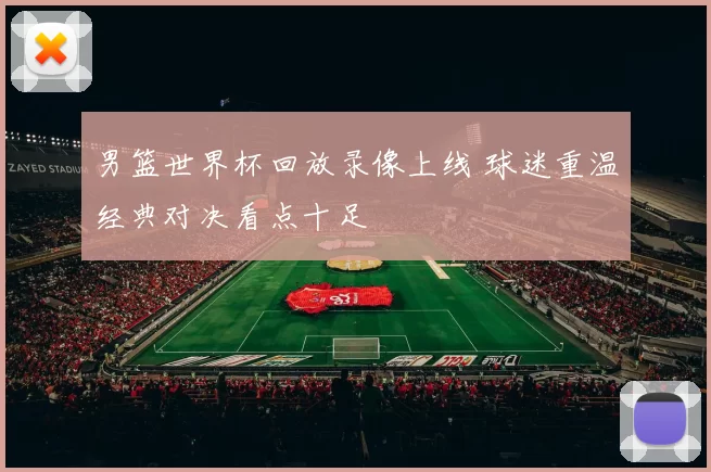 男篮世界杯回放录像上线 球迷重温经典对决看点十足