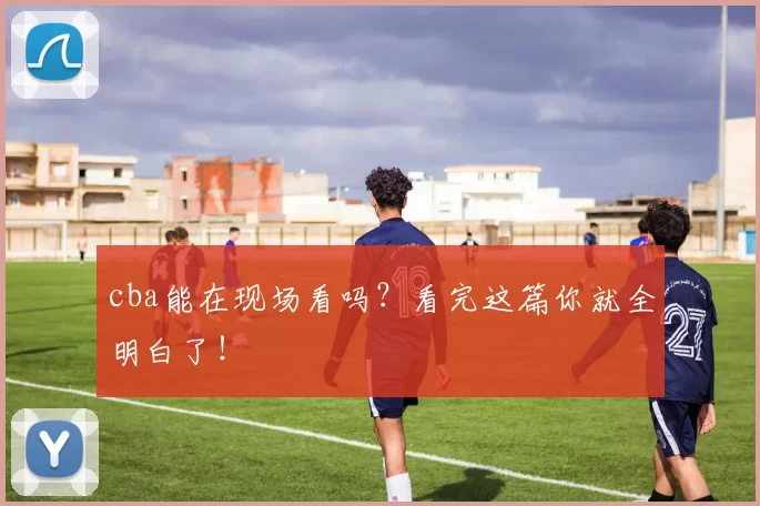 cba能在现场看吗？看完这篇你就全明白了！