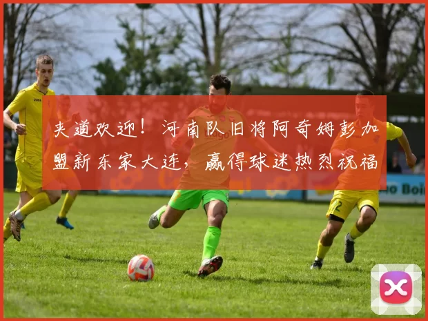 夹道欢迎！河南队旧将阿奇姆彭加盟新东家大连，赢得球迷热烈祝福_赛季_巅峰状态_外援