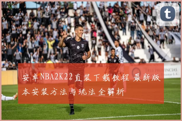 安卓NBA2K22直装下载教程 最新版本安装方法与玩法全解析