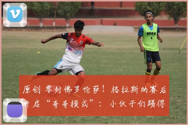 原创 零封佛罗伦萨！格拉斯纳赛后开启“夸夸模式”：小伙子们踢得太硬气了