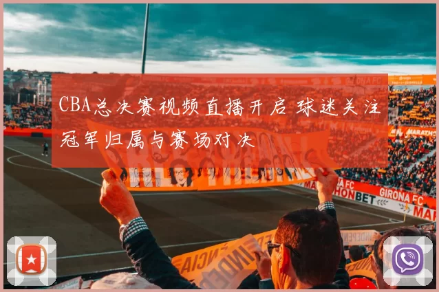 CBA总决赛视频直播开启 球迷关注冠军归属与赛场对决