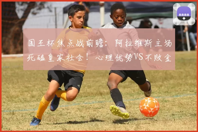 国王杯焦点战前瞻：阿拉维斯主场死磕皇家社会！心理优势VS不败金身谁能晋级？_比赛_防守_进攻