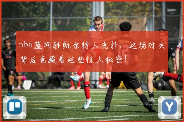 nba篮网胜凯尔特人虎扑,这场对决背后竟藏着这些惊人秘密!