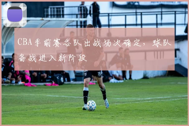 CBA季前赛各队出战场次确定，球队备战进入新阶段