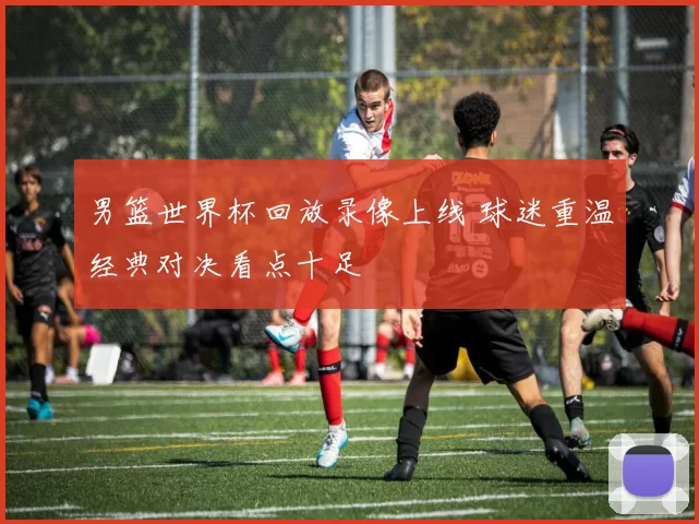 男篮世界杯回放录像上线 球迷重温经典对决看点十足