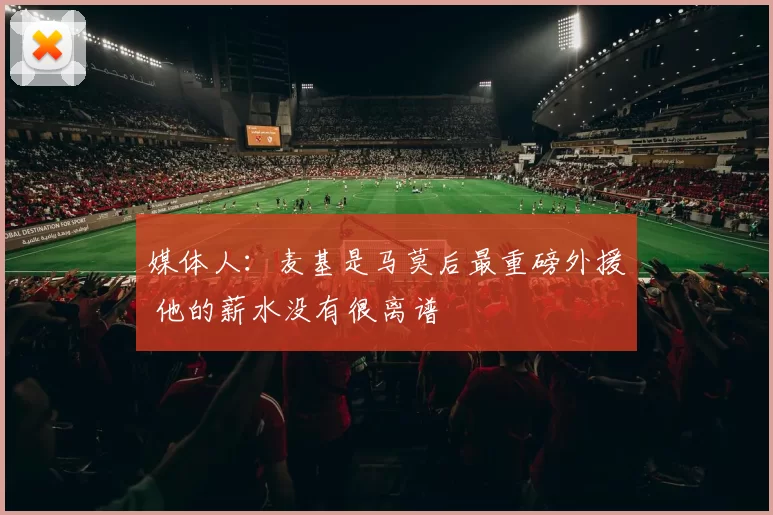 媒体人:麦基是马莫后最重磅外援 他的薪水没有很离谱