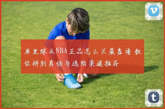 库里球衣NBA正品怎么买最靠谱 教你辨别真伪与选购渠道推荐