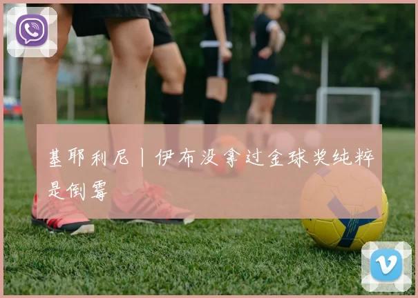 基耶利尼丨伊布没拿过金球奖纯粹是倒霉