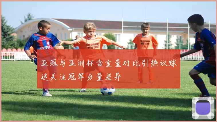 亚冠与亚洲杯含金量对比引热议球迷关注冠军分量差异
