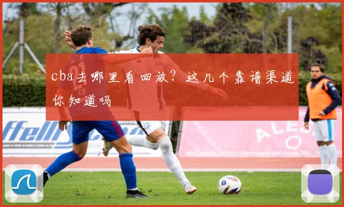 cba去哪里看回放？这几个靠谱渠道你知道吗