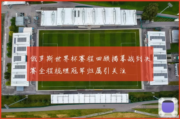 俄罗斯世界杯赛程回顾揭幕战到决赛全程梳理冠军归属引关注