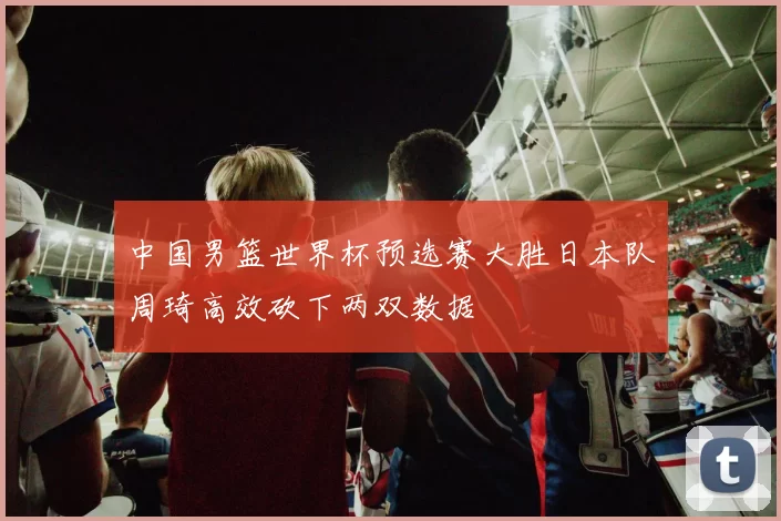 中国男篮世界杯预选赛大胜日本队周琦高效砍下两双数据