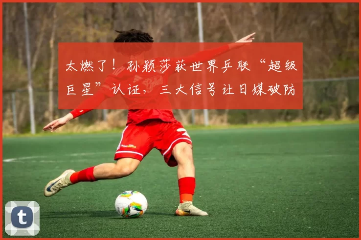 太燃了！孙颖莎获世界乒联“超级巨星”认证，三大信号让日媒破防