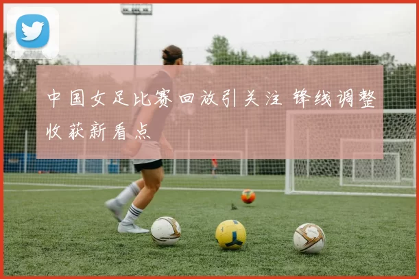 中国女足比赛回放引关注 锋线调整收获新看点