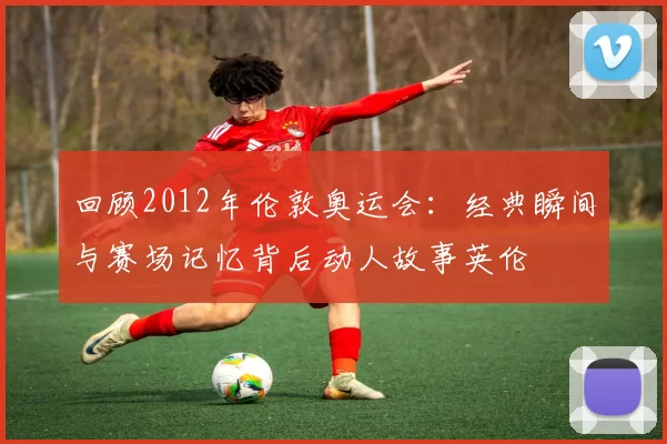 回顾2012年伦敦奥运会:经典瞬间与赛场记忆背后动人故事英伦