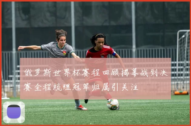 俄罗斯世界杯赛程回顾揭幕战到决赛全程梳理冠军归属引关注