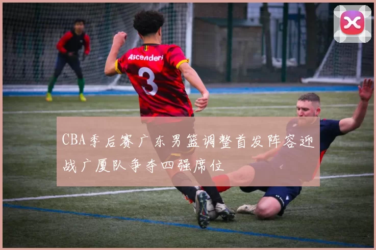 CBA季后赛广东男篮调整首发阵容迎战广厦队争夺四强席位