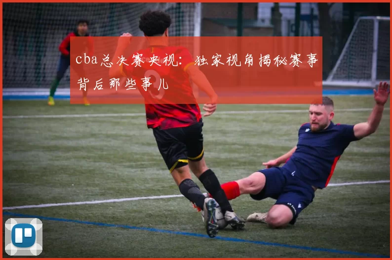 cba总决赛央视：独家视角揭秘赛事背后那些事儿