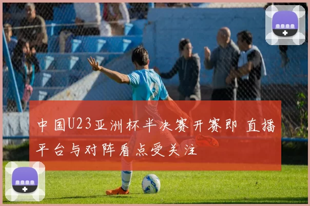 中国U23亚洲杯半决赛开赛即 直播平台与对阵看点受关注