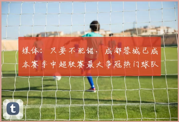 媒体：只要不犯错，成都蓉城已成本赛季中超联赛最大争冠热门球队_比赛_韦世豪_积分榜