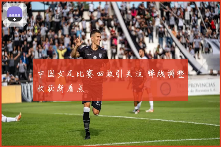 中国女足比赛回放引关注 锋线调整收获新看点
