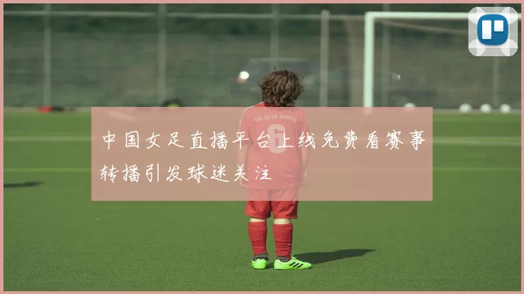 中国女足直播平台上线免费看赛事转播引发球迷关注