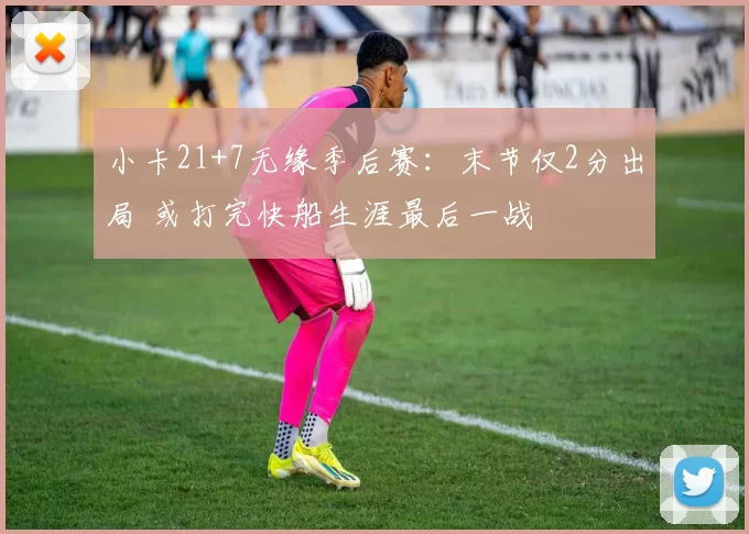 小卡21+7无缘季后赛：末节仅2分出局 或打完快船生涯最后一战