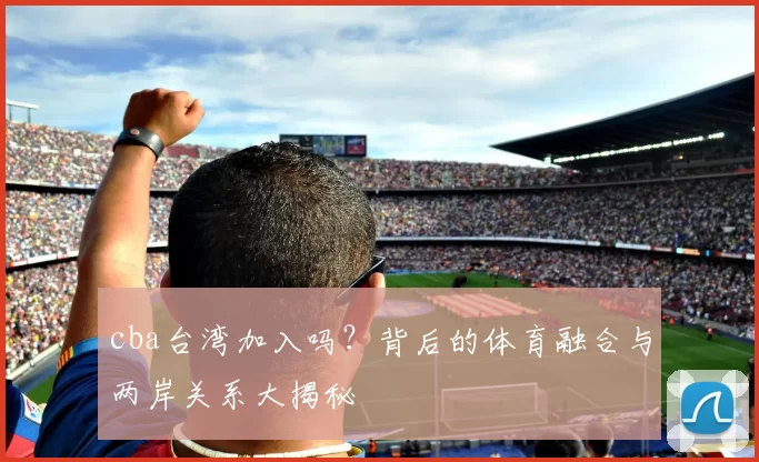 cba台湾加入吗？背后的体育融合与两岸关系大揭秘