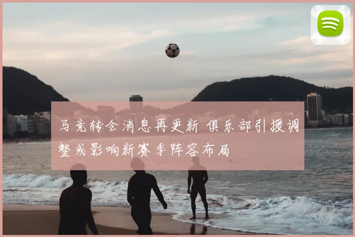 马竞转会消息再更新 俱乐部引援调整或影响新赛季阵容布局
