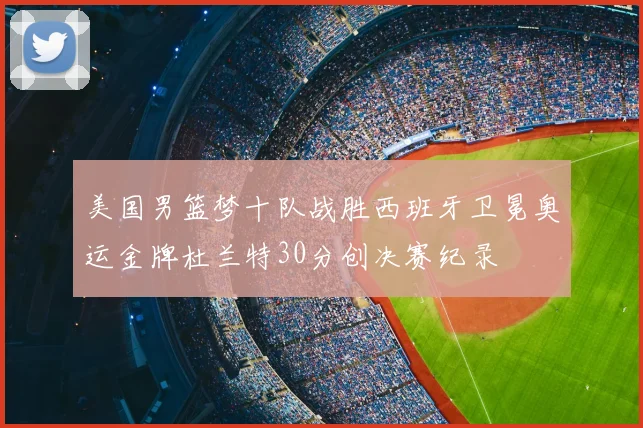 美国男篮梦十队战胜西班牙卫冕奥运金牌杜兰特30分创决赛纪录